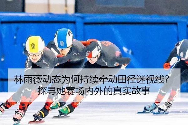 林雨薇动态为何持续牵动田径迷视线？探寻她赛场内外的真实故事